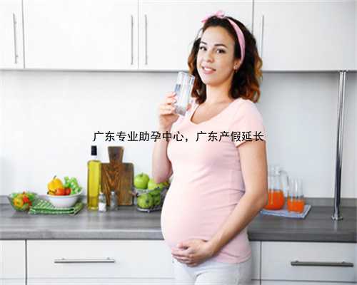 广东专业助孕中心，广东产假延长
