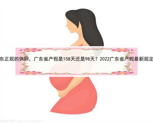 广东正规的供卵，广东省产假是158天还是98天？2022广东省产假最新规定？