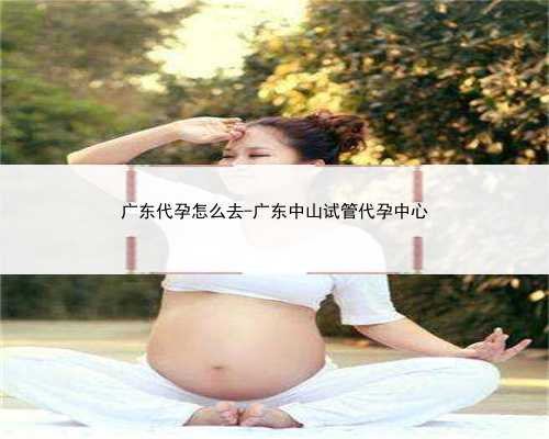 广东代孕怎么去-广东中山试管代孕中心