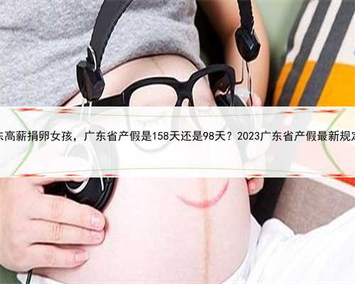 广东高薪捐卵女孩，广东省产假是158天还是98天？2023广东省产假最新规定？