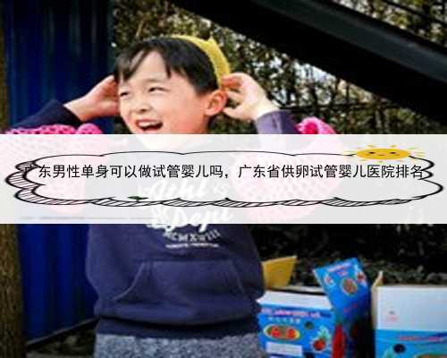 广东男性单身可以做试管婴儿吗，广东省供卵试管婴儿医院排名