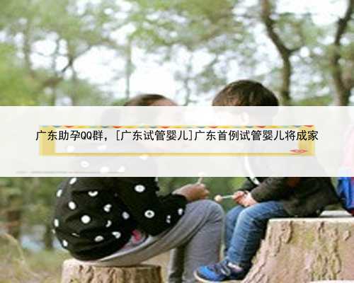 广东助孕QQ群，[广东试管婴儿]广东首例试管婴儿将成家