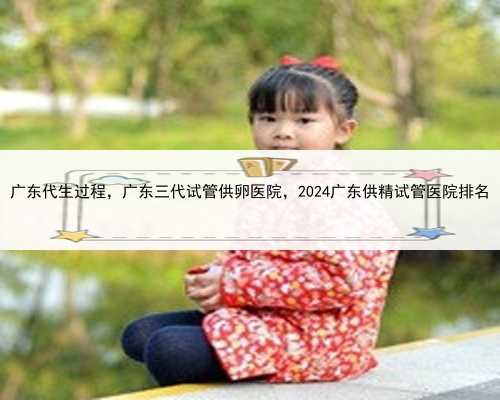 广东代生过程，广东三代试管供卵医院，2024广东供精试管医院排名