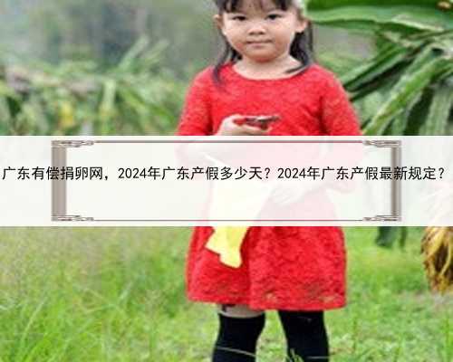 广东有偿捐卵网，2024年广东产假多少天？2024年广东产假最新规定？